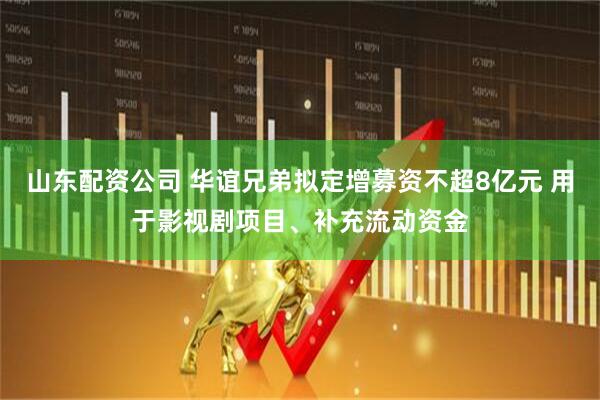 山东配资公司 华谊兄弟拟定增募资不超8亿元 用于影视剧项目、补充流动资金