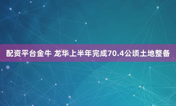 配资平台金牛 龙华上半年完成70.4公顷土地整备
