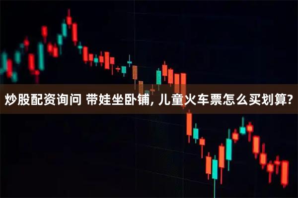炒股配资询问 带娃坐卧铺, 儿童火车票怎么买划算?
