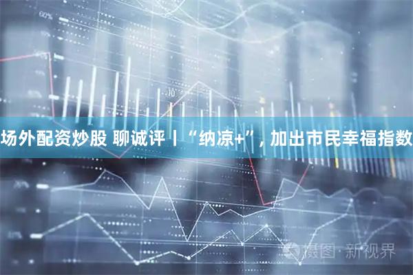 场外配资炒股 聊诚评丨“纳凉+”, 加出市民幸福指数