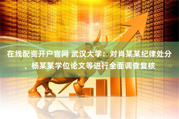 在线配资开户官网 武汉大学：对肖某某纪律处分、杨某某学位论文等进行全面调查复核