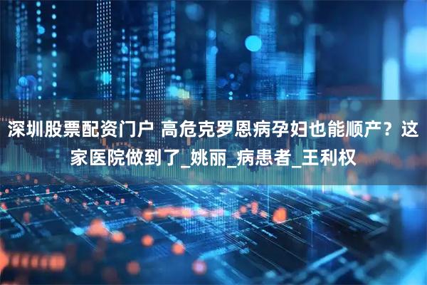 深圳股票配资门户 高危克罗恩病孕妇也能顺产？这家医院做到了_姚丽_病患者_王利权
