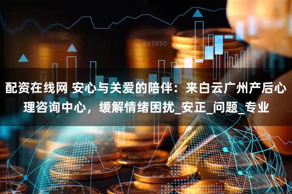 配资在线网 安心与关爱的陪伴：来白云广州产后心理咨询中心，缓解情绪困扰_安正_问题_专业