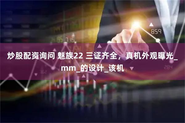 炒股配资询问 魅族22 三证齐全，真机外观曝光_mm_的设计_该机