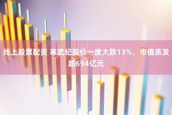 线上股票配资 寒武纪股价一度大跌13%，市值蒸发超694亿元