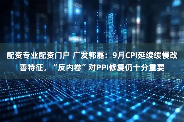 配资专业配资门户 广发郭磊：9月CPI延续缓慢改善特征，“反内卷”对PPI修复仍十分重要