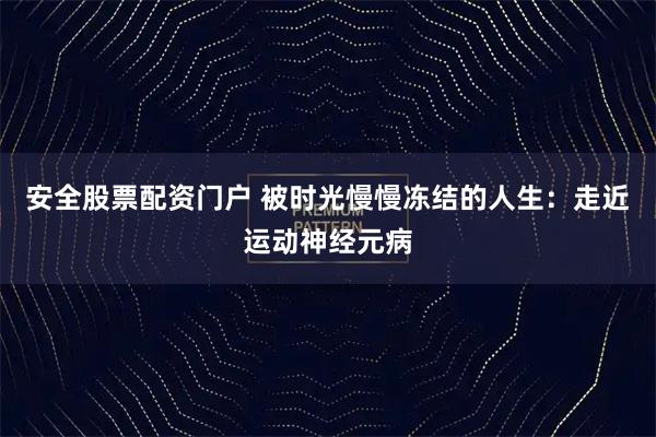 安全股票配资门户 被时光慢慢冻结的人生：走近运动神经元病