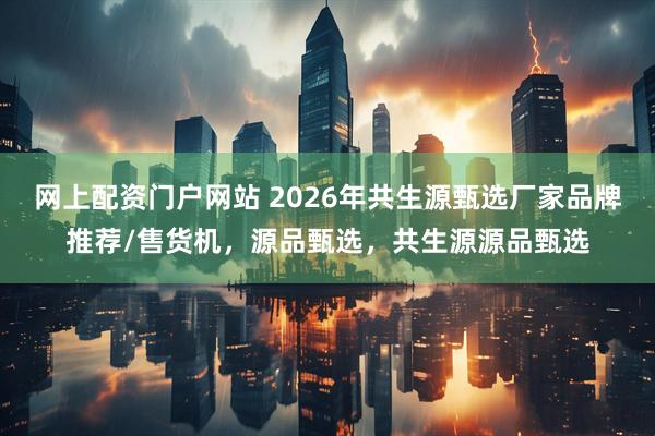 网上配资门户网站 2026年共生源甄选厂家品牌推荐/售货机，源品甄选，共生源源品甄选