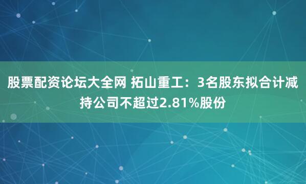股票配资论坛大全网 拓山重工：3名股东拟合计减持公司不超过2.81%股份